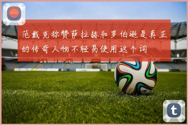 范戴克称赞萨拉赫和罗伯逊是真正的传奇人物不轻易使用这个词