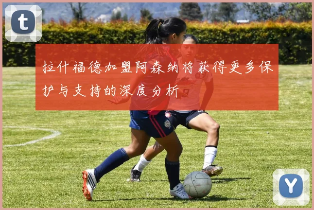 拉什福德加盟阿森纳将获得更多保护与支持的深度分析