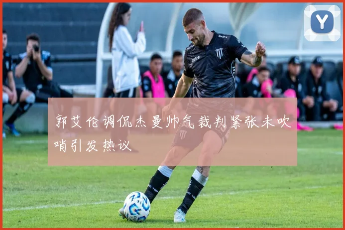 郭艾伦调侃杰曼帅气裁判紧张未吹哨引发热议