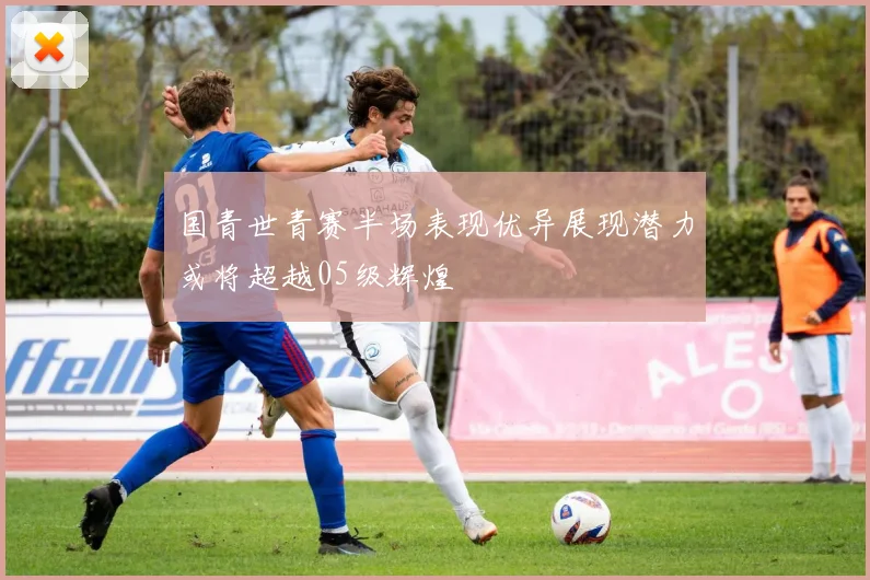 国青世青赛半场表现优异展现潜力或将超越05级辉煌