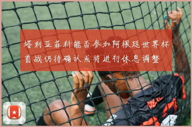 塔利亚菲科能否参加阿根廷世界杯首战仍待确认或将进行休息调整