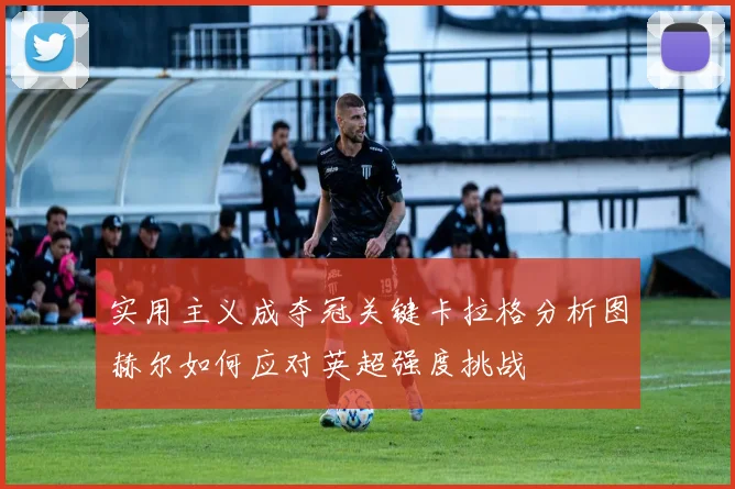 实用主义成夺冠关键卡拉格分析图赫尔如何应对英超强度挑战