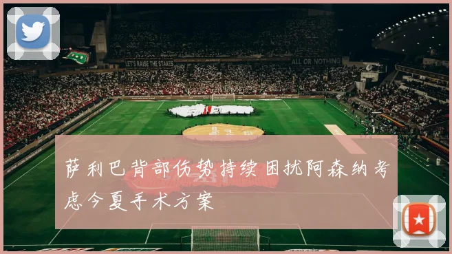 萨利巴背部伤势持续困扰阿森纳考虑今夏手术方案