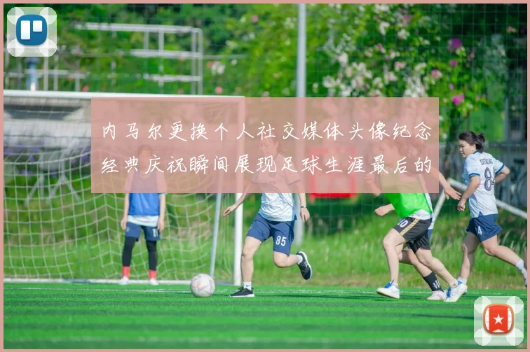 内马尔更换个人社交媒体头像纪念经典庆祝瞬间展现足球生涯最后的辉煌时刻