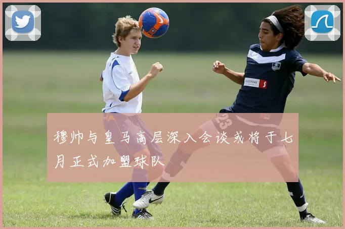 穆帅与皇马高层深入会谈或将于七月正式加盟球队