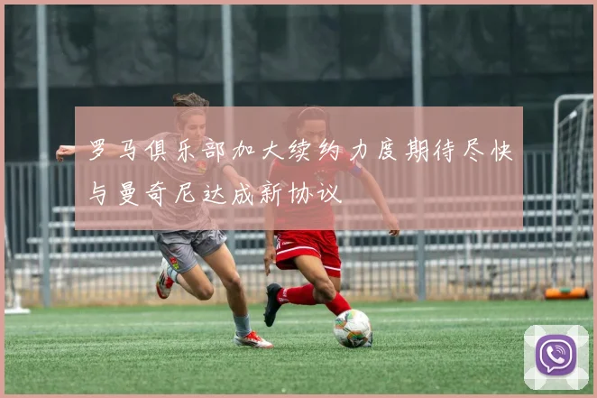 罗马俱乐部加大续约力度期待尽快与曼奇尼达成新协议