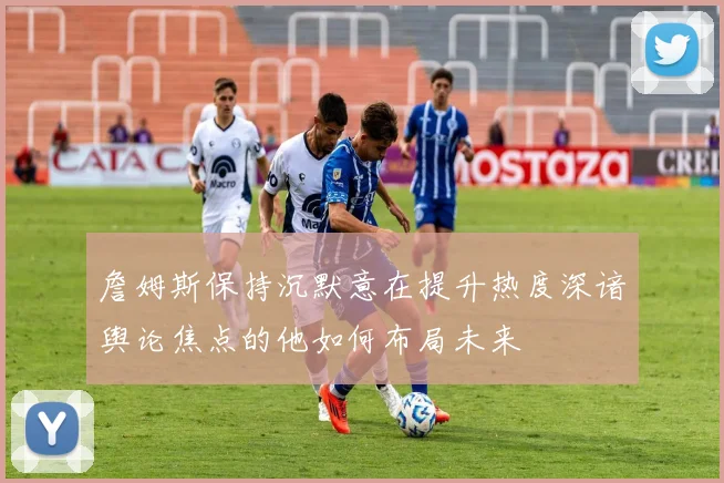 詹姆斯保持沉默意在提升热度深谙舆论焦点的他如何布局未来