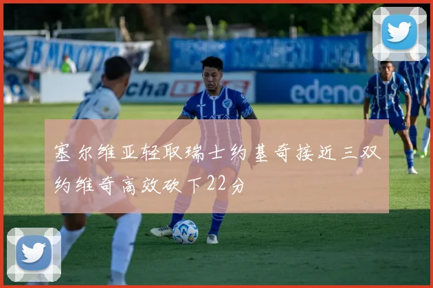 塞尔维亚轻取瑞士约基奇接近三双约维奇高效砍下22分
