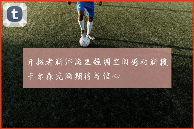 开拓者新帅诺里强调空间感对新援卡尔森充满期待与信心