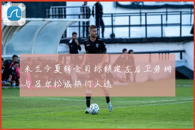 米兰今夏转会目标锁定左后卫劳姆与吕尔松成热门人选