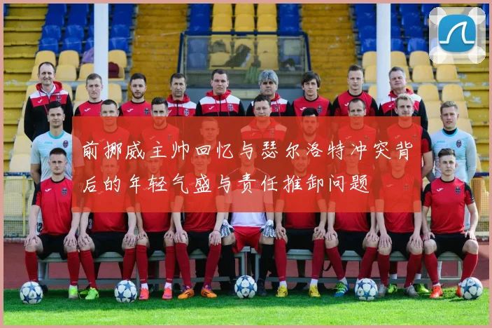 前挪威主帅回忆与瑟尔洛特冲突背后的年轻气盛与责任推卸问题