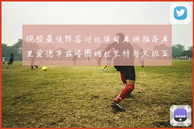 现役最佳阵容讨论埃奇库姆推荐库里爱德华兹塔图姆杜兰特与文班亚马