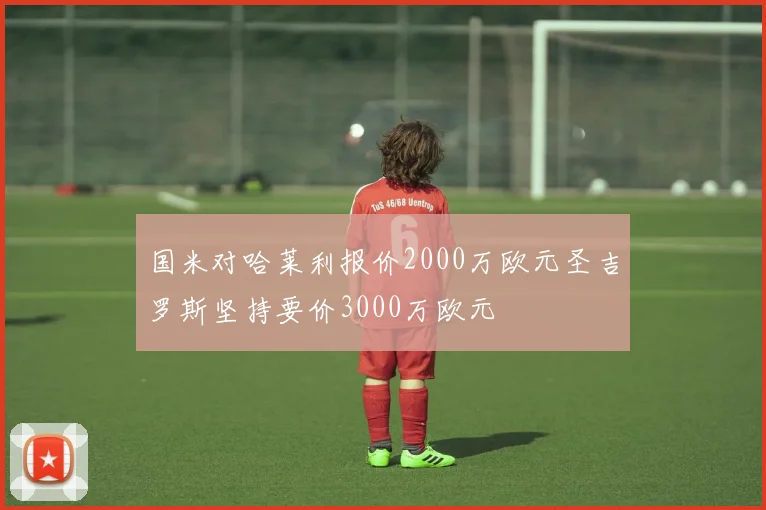国米对哈莱利报价2000万欧元圣吉罗斯坚持要价3000万欧元