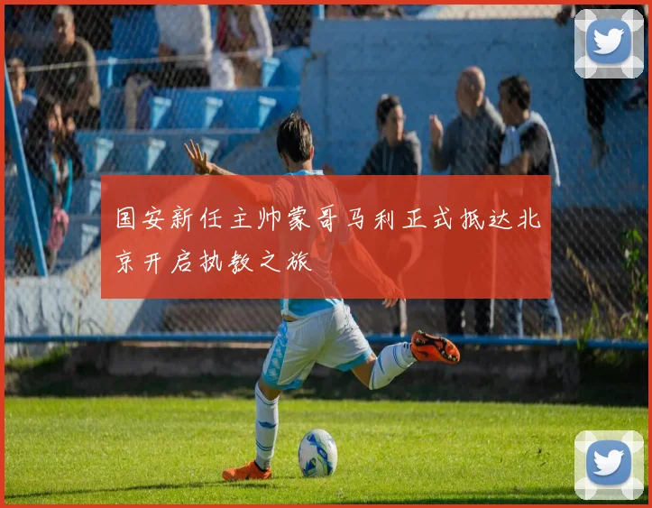 国安新任主帅蒙哥马利正式抵达北京开启执教之旅