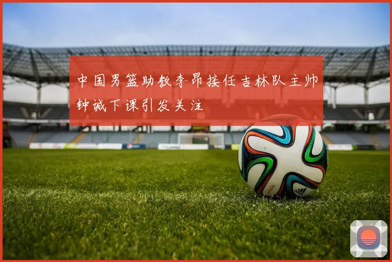 中国男篮助教李昂接任吉林队主帅钟诚下课引发关注