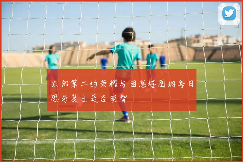 东部第二的荣耀与困惑塔图姆每日思考复出是否明智